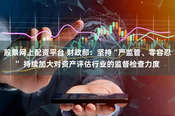 股票网上配资平台 财政部：坚持“严监管、零容忍” 持续加大对资产评估行业的监督检查力度