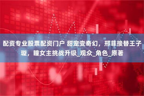 配资专业股票配资门户 甜宠变奇幻，邢菲接替王子璇，瞳女主挑战升级_观众_角色_原著