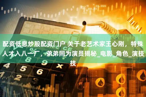 配资低息炒股配资门户 关于老艺术家王心刚，特殊人才入八一厂，弟弟同为演员揭秘_电影_角色_演技