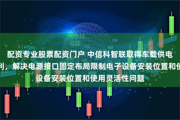 配资专业股票配资门户 中信科智联取得车载供电装置及汽车专利，解决电源接口固定布局限制电子设备安装位置和使用灵活性问题