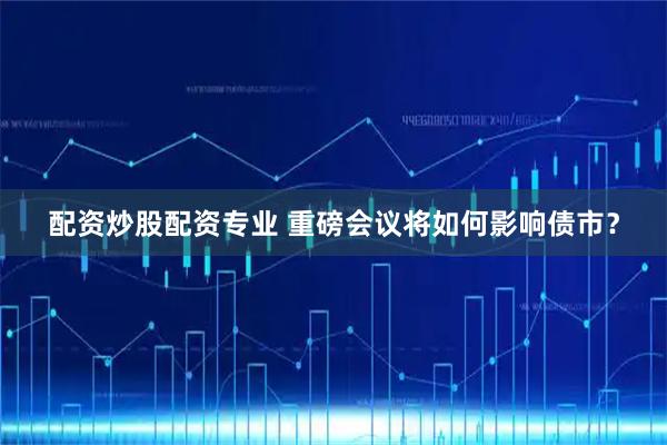 配资炒股配资专业 重磅会议将如何影响债市？
