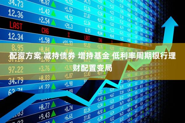配资方案 减持债券 增持基金 低利率周期银行理财配置变局
