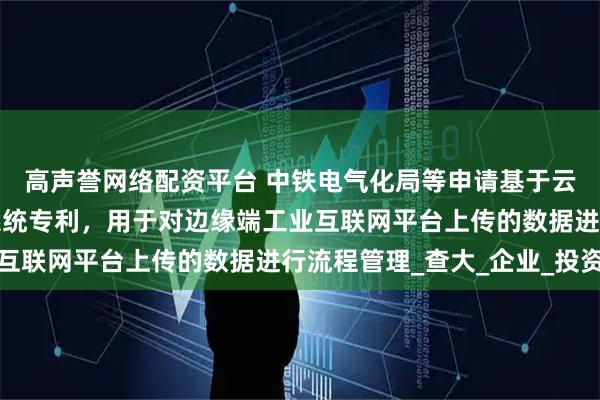 高声誉网络配资平台 中铁电气化局等申请基于云边协同的工业互联网系统专利，用于对边缘端工业互联网平台上传的数据进行流程管理_查大_企业_投资