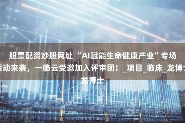 股票配资炒股网址 “AI赋能生命健康产业”专场活动来袭，一临云受邀加入评审团！_项目_临床_龙博士