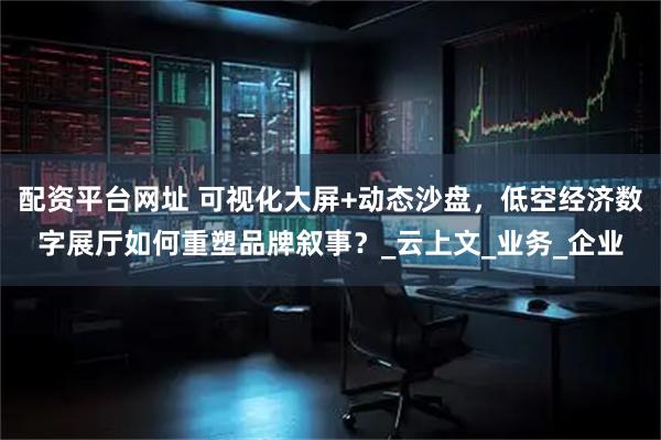 配资平台网址 可视化大屏+动态沙盘，低空经济数字展厅如何重塑品牌叙事？_云上文_业务_企业