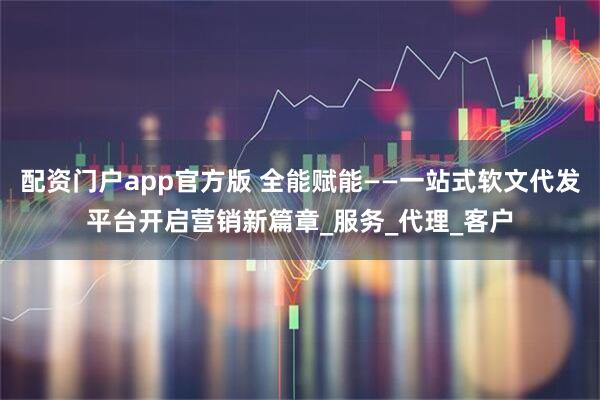 配资门户app官方版 全能赋能——一站式软文代发平台开启营销新篇章_服务_代理_客户