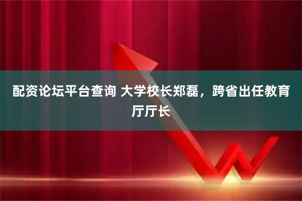 配资论坛平台查询 大学校长郑磊，跨省出任教育厅厅长