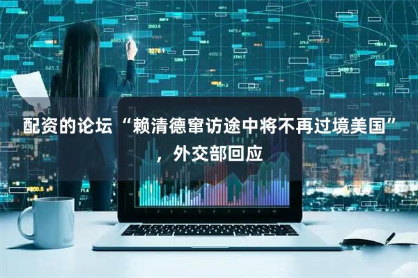 配资的论坛 “赖清德窜访途中将不再过境美国”，外交部回应