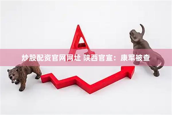 炒股配资官网网址 陕西官宣：康军被查