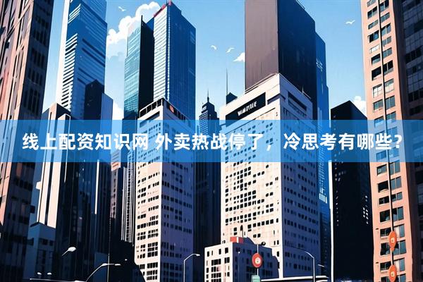 线上配资知识网 外卖热战停了，冷思考有哪些？