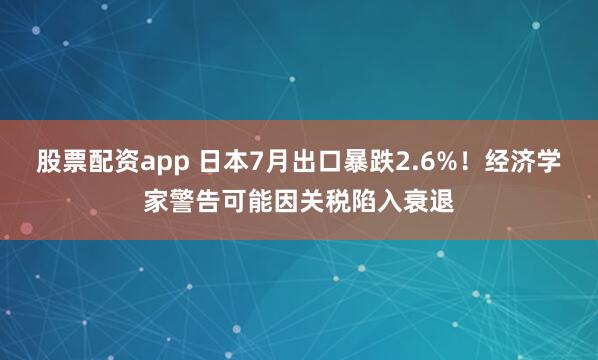 股票配资app 日本7月出口暴跌2.6%！经济学家警告可能因关税陷入衰退