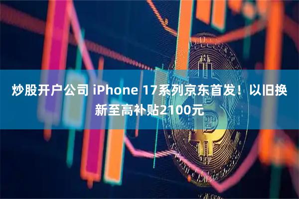 炒股开户公司 iPhone 17系列京东首发!以旧换新至高补贴2100元