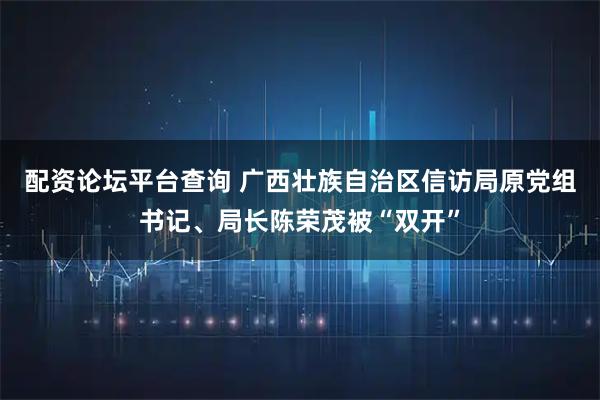 配资论坛平台查询 广西壮族自治区信访局原党组书记、局长陈荣茂被“双开”