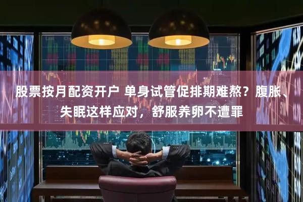 股票按月配资开户 单身试管促排期难熬？腹胀、失眠这样应对，舒服养卵不遭罪