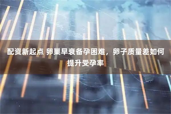 配资新起点 卵巢早衰备孕困难，卵子质量差如何提升受孕率